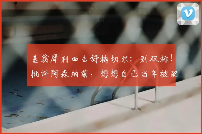 基翁犀利回击舒梅切尔:别双标!批评阿森纳前,想想自己当年被犯规的样子