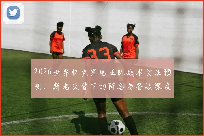 2026世界杯克罗地亚队战术打法预测:新老交替下的阵容与备战深度解析