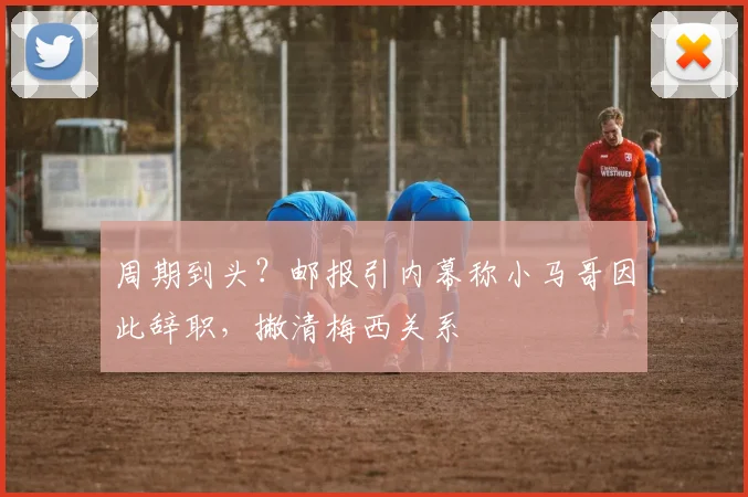 周期到头?邮报引内幕称小马哥因此辞职,撇清梅西关系