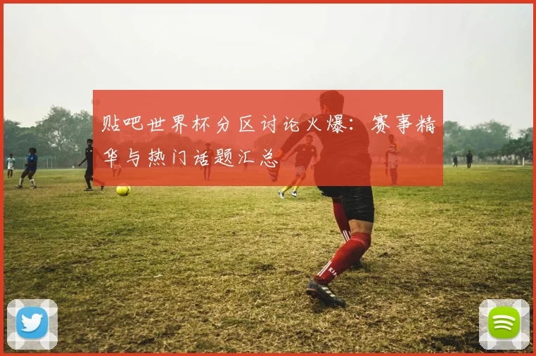 贴吧世界杯分区讨论火爆：赛事精华与热门话题汇总