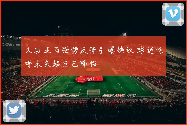 文班亚马强势反弹引爆热议 球迷惊呼未来超巨已降临