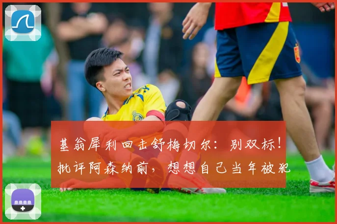 基翁犀利回击舒梅切尔：别双标！批评阿森纳前，想想自己当年被犯规的样子