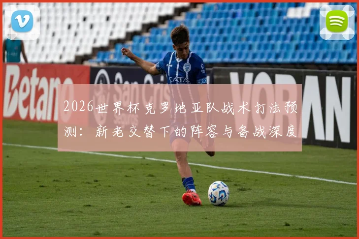 2026世界杯克罗地亚队战术打法预测：新老交替下的阵容与备战深度解析