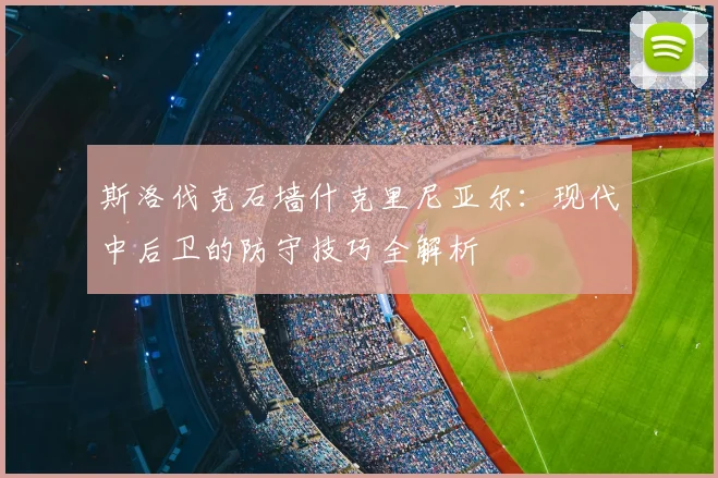 斯洛伐克石墙什克里尼亚尔:现代中后卫的防守技巧全解析