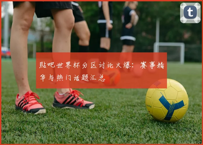 贴吧世界杯分区讨论火爆:赛事精华与热门话题汇总