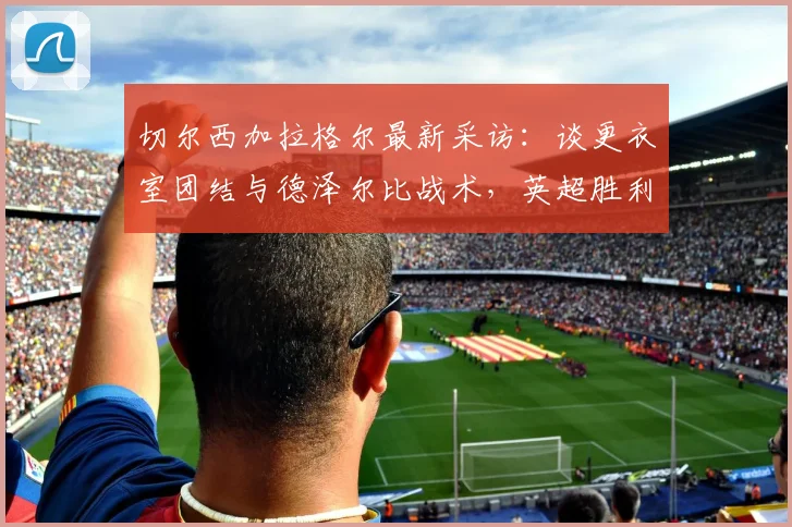 切尔西加拉格尔最新采访:谈更衣室团结与德泽尔比战术,英超胜利开启新篇章