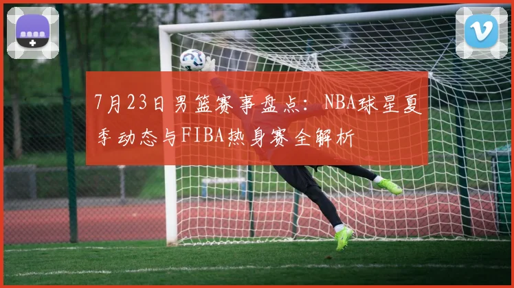 7月23日男篮赛事盘点:NBA球星夏季动态与FIBA热身赛全解析