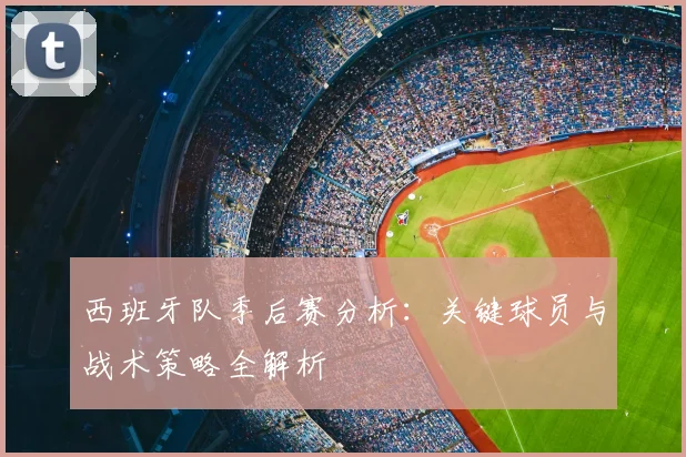 西班牙队季后赛分析:关键球员与战术策略全解析