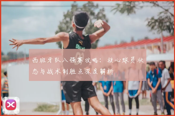 西班牙队八强赛攻略:核心球员状态与战术制胜点深度解析