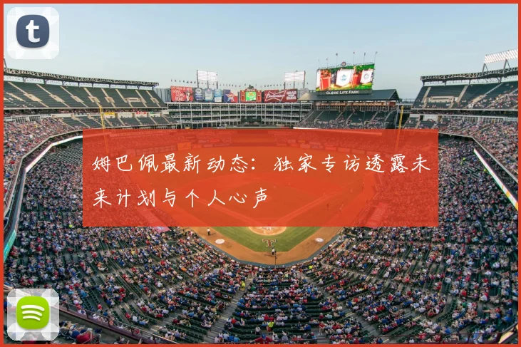 姆巴佩最新动态：独家专访透露未来计划与个人心声