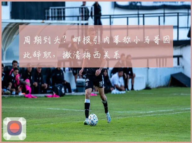 周期到头？邮报引内幕称小马哥因此辞职，撇清梅西关系