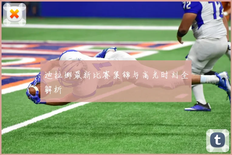 迪拉娜最新比赛集锦与高光时刻全解析