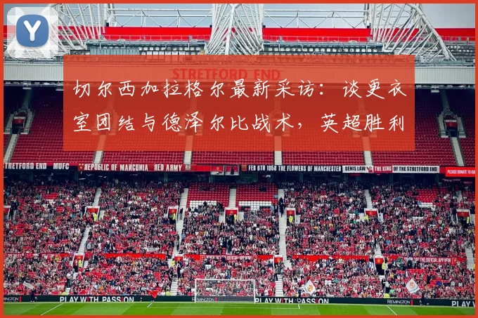 切尔西加拉格尔最新采访：谈更衣室团结与德泽尔比战术，英超胜利开启新篇章